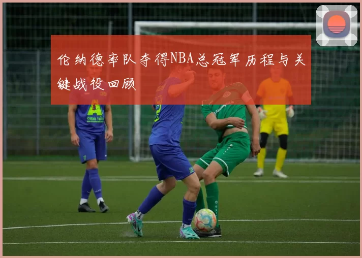 伦纳德率队夺得NBA总冠军历程与关键战役回顾
