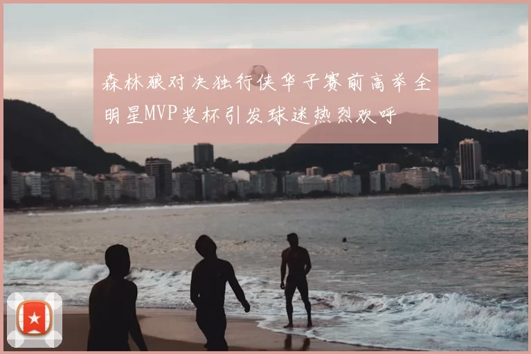 森林狼对决独行侠华子赛前高举全明星MVP奖杯引发球迷热烈欢呼