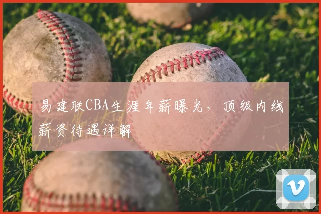 易建联CBA生涯年薪曝光，顶级内线薪资待遇详解