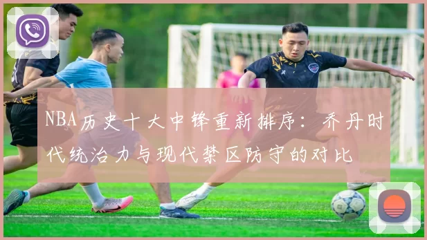 NBA历史十大中锋重新排序：乔丹时代统治力与现代禁区防守的对比