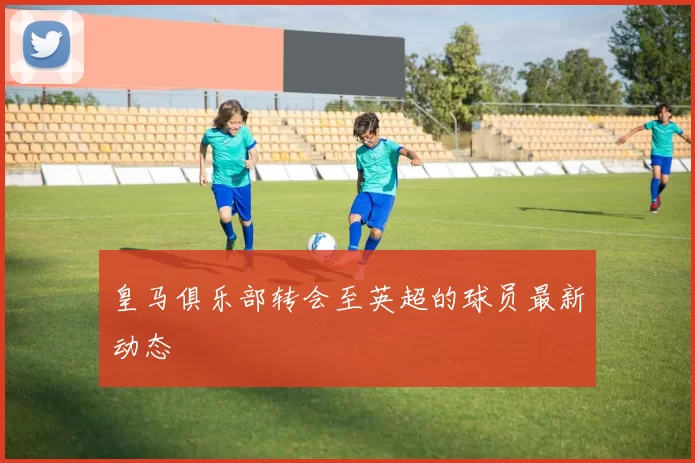 皇马俱乐部转会至英超的球员最新动态