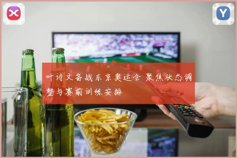 叶诗文备战东京奥运会 聚焦状态调整与赛前训练安排