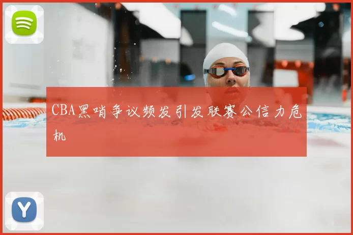 CBA黑哨争议频发引发联赛公信力危机