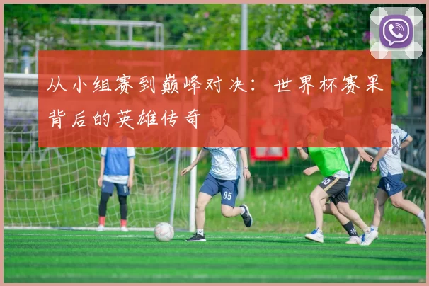从小组赛到巅峰对决:世界杯赛果背后的英雄传奇