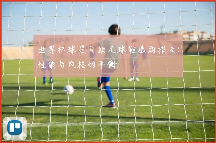 世界杯球星同款足球鞋选购指南:性能与风格的平衡
