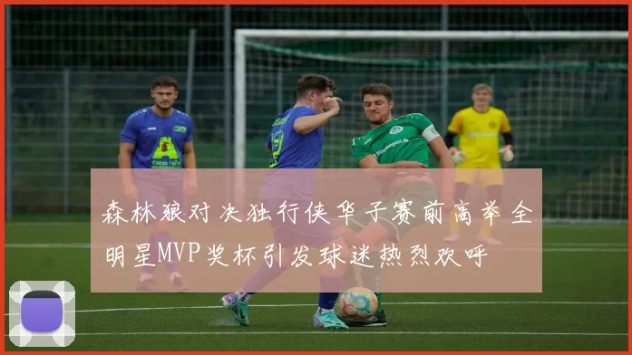 森林狼对决独行侠华子赛前高举全明星MVP奖杯引发球迷热烈欢呼