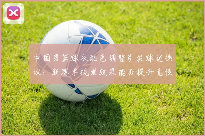 中国男篮球衣配色调整引发球迷热议，新赛季视觉效果能否提升竞技表现