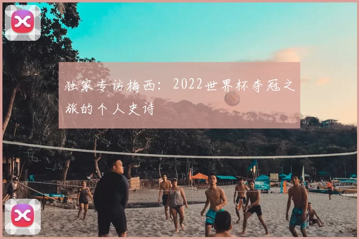 独家专访梅西：2022世界杯夺冠之旅的个人史诗