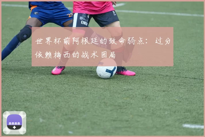 世界杯前阿根廷的致命弱点：过分依赖梅西的战术困局