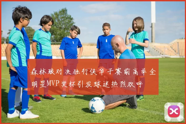 森林狼对决独行侠华子赛前高举全明星MVP奖杯引发球迷热烈欢呼