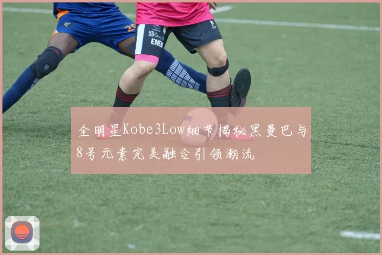 全明星Kobe3Low细节揭秘黑曼巴与8号元素完美融合引领潮流
