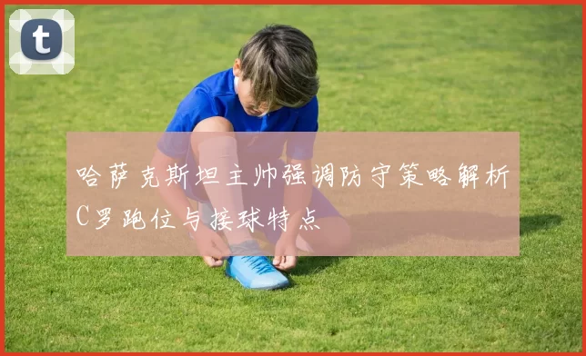 哈萨克斯坦主帅强调防守策略解析C罗跑位与接球特点