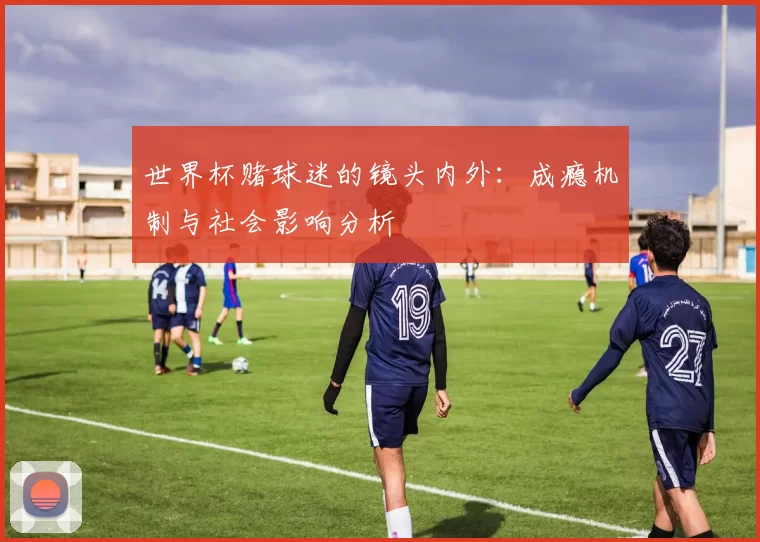 世界杯赌球迷的镜头内外：成瘾机制与社会影响分析