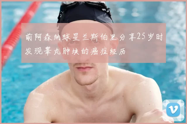 前阿森纳球星兰斯伯里分享25岁时发现睾丸肿块的癌症经历