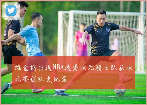 维金斯当选NBA选秀状元骑士队获状元签创队史纪录