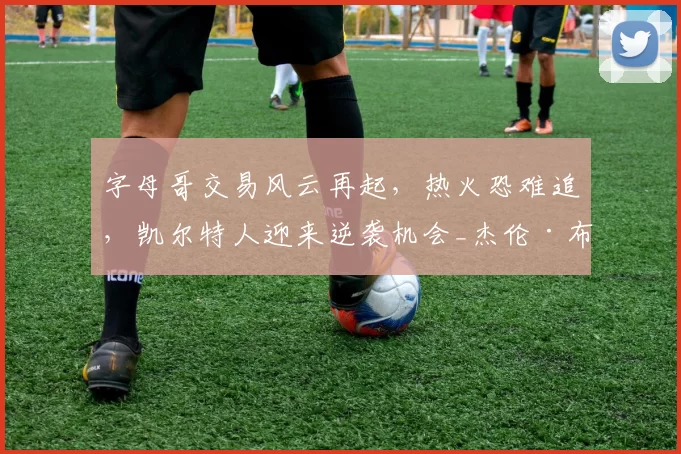 字母哥交易风云再起，热火恐难追，凯尔特人迎来逆袭机会_杰伦·布朗_1_NBA