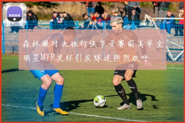 森林狼对决独行侠华子赛前高举全明星MVP奖杯引发球迷热烈欢呼