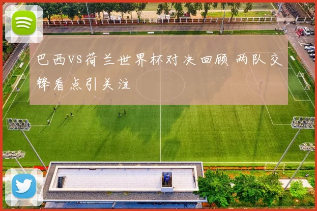 巴西vs荷兰世界杯对决回顾 两队交锋看点引关注