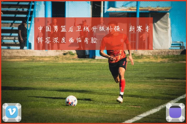中国男篮后卫线升级补强,新赛季阵容深度面临考验