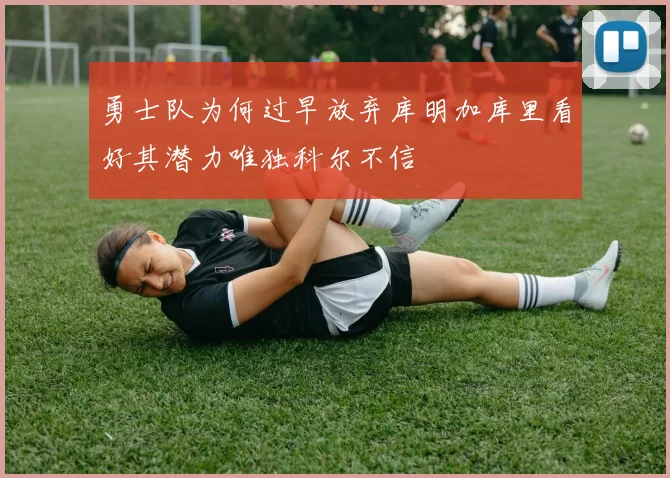 勇士队为何过早放弃库明加库里看好其潜力唯独科尔不信