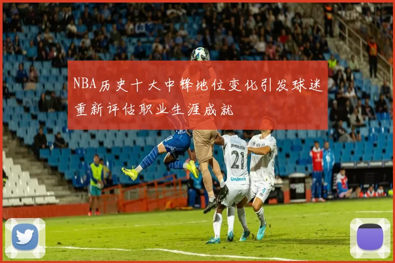NBA历史十大中锋地位变化引发球迷重新评估职业生涯成就