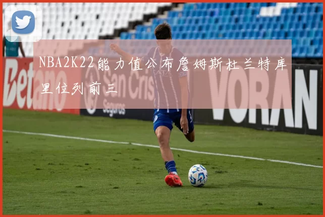 NBA2K22能力值公布詹姆斯杜兰特库里位列前三