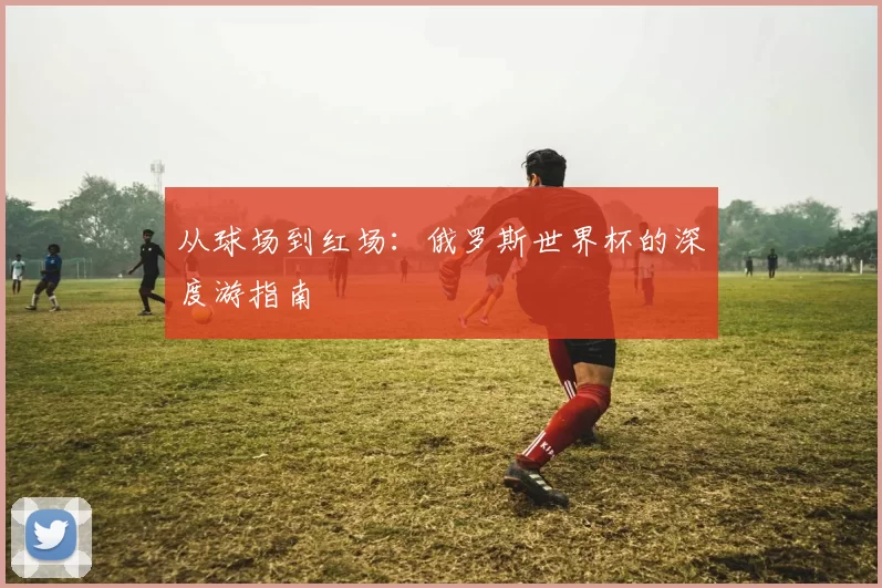 从球场到红场：俄罗斯世界杯的深度游指南