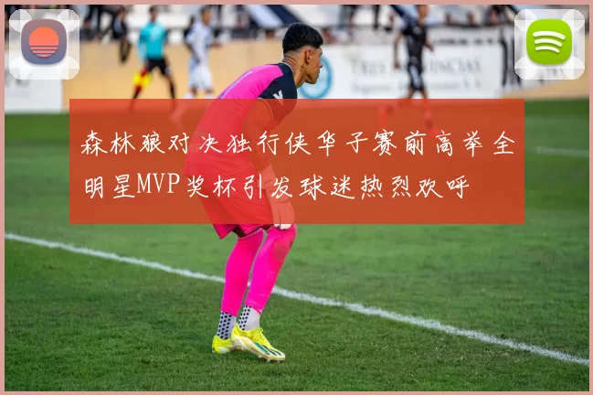 森林狼对决独行侠华子赛前高举全明星MVP奖杯引发球迷热烈欢呼