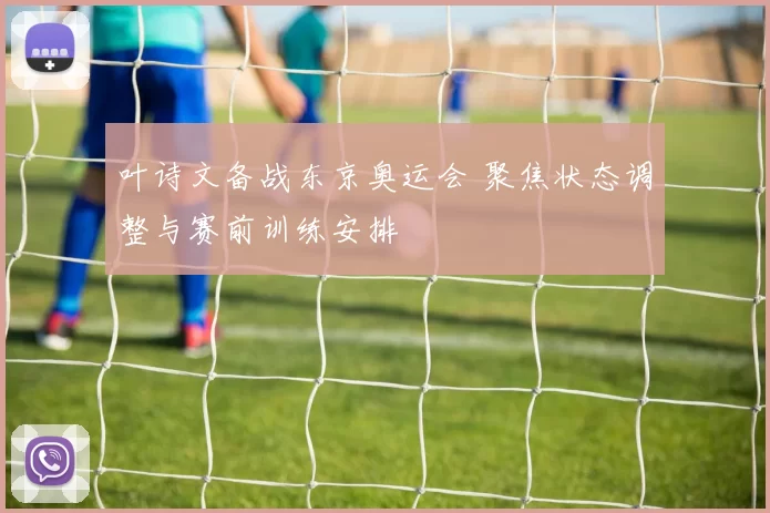 叶诗文备战东京奥运会 聚焦状态调整与赛前训练安排