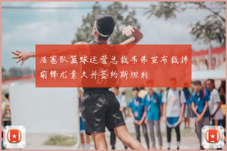 活塞队篮球运营总裁韦弗宣布裁掉前锋尤素夫并签约斯坦利