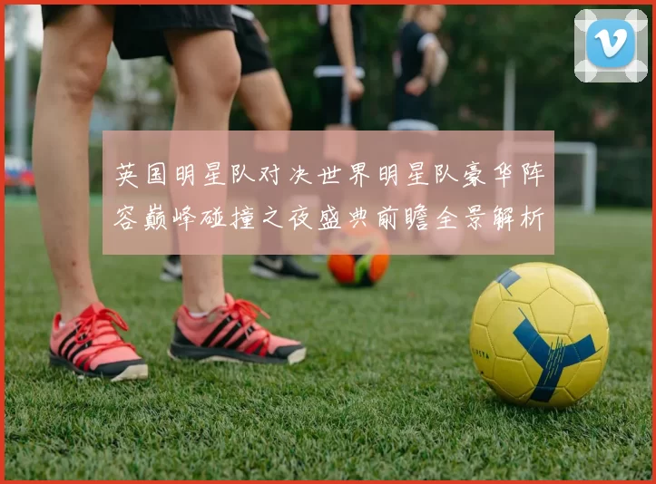 英国明星队对决世界明星队豪华阵容巅峰碰撞之夜盛典前瞻全景解析