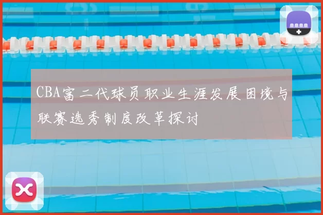 CBA富二代球员职业生涯发展困境与联赛选秀制度改革探讨