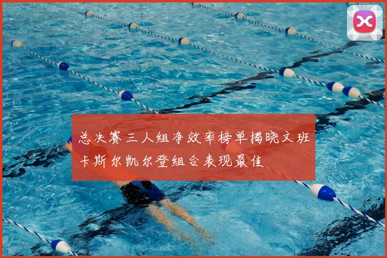 总决赛三人组净效率榜单揭晓文班卡斯尔凯尔登组合表现最佳