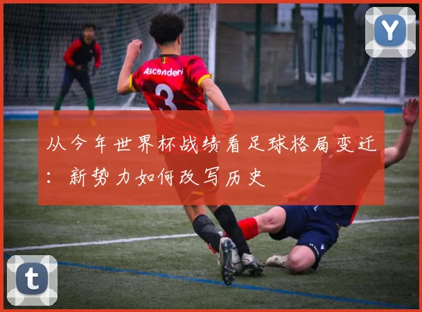 从今年世界杯战绩看足球格局变迁：新势力如何改写历史
