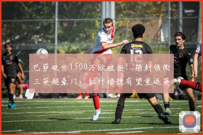 巴萨砍价1500万欧被拒！热刺领衔三英超豪门，拉什福德有望重返英超赛场_曼联_欧元_边路