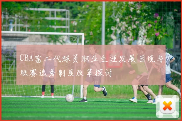 CBA富二代球员职业生涯发展困境与联赛选秀制度改革探讨