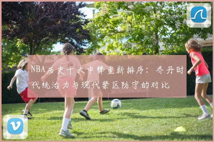 NBA历史十大中锋重新排序：乔丹时代统治力与现代禁区防守的对比