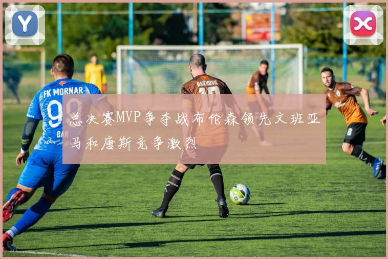 总决赛MVP争夺战布伦森领先文班亚马和唐斯竞争激烈
